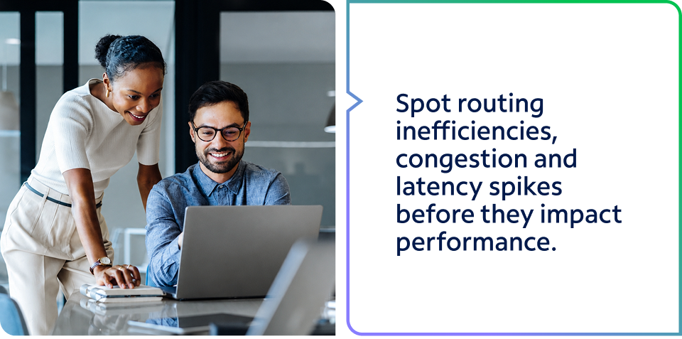 Spot routing inefficiencies, congestion and latency spikes before they impact performance. Talk to one of our experts today to get started.