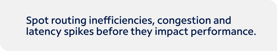 Spot routing inefficiencies, congestion and latency spikes before they impact performance. Talk to one of our experts today to get started.